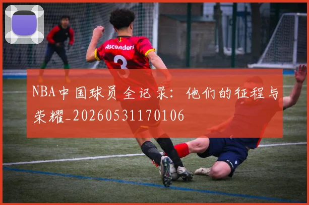 NBA中国球员全记录：他们的征程与荣耀_20260531170106