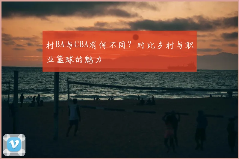 村BA与CBA有何不同？对比乡村与职业篮球的魅力