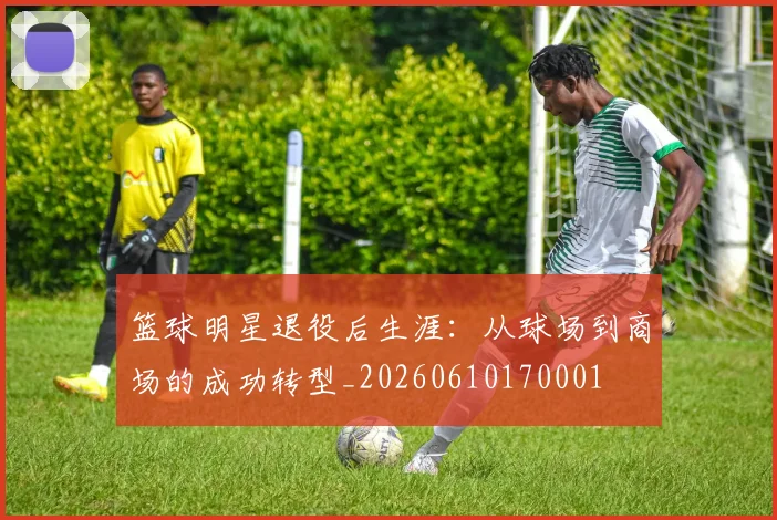 篮球明星退役后生涯：从球场到商场的成功转型_20260610170001
