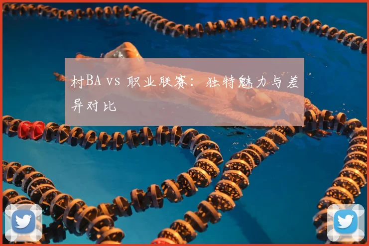 村BA vs 职业联赛：独特魅力与差异对比