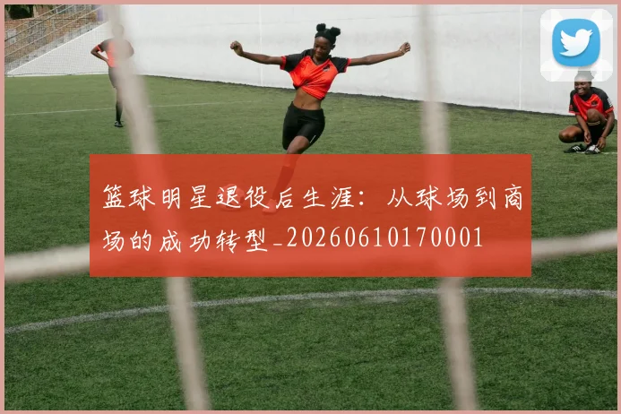 篮球明星退役后生涯：从球场到商场的成功转型_20260610170001