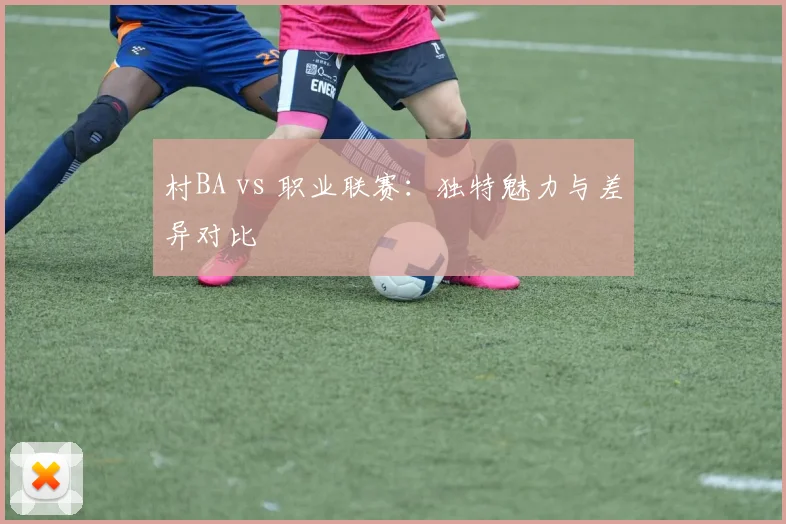 村BA vs 职业联赛：独特魅力与差异对比